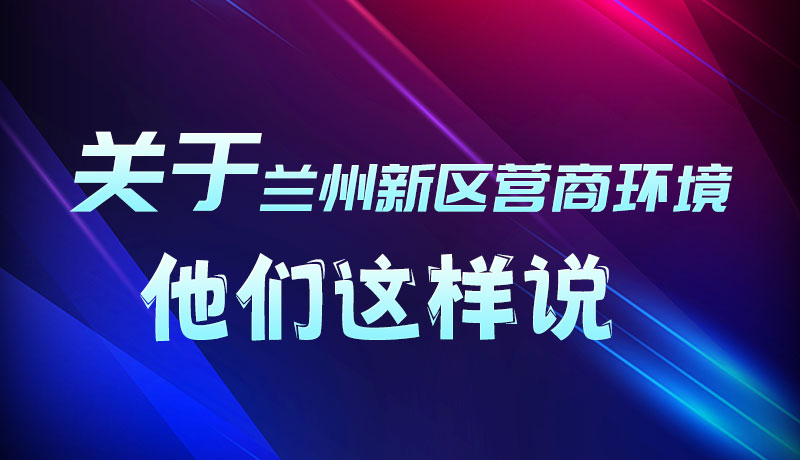 圖解|聽！關(guān)于蘭州新區(qū)營商環(huán)境，他們這樣說